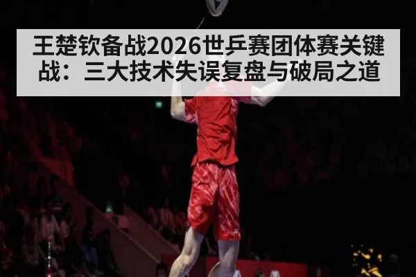 王楚钦备战2026世乒赛团体赛关键战：三大技术失误复盘与破局之道